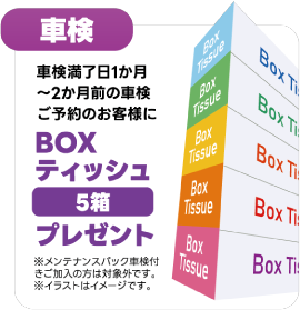 車検：車検満了日1か月〜2か月前の車検ご予約のお客様に BOXティッシュ5箱プレゼント ※メンテナンスパック車検付きご加入の方は対象外です。※イラストはイメージです。